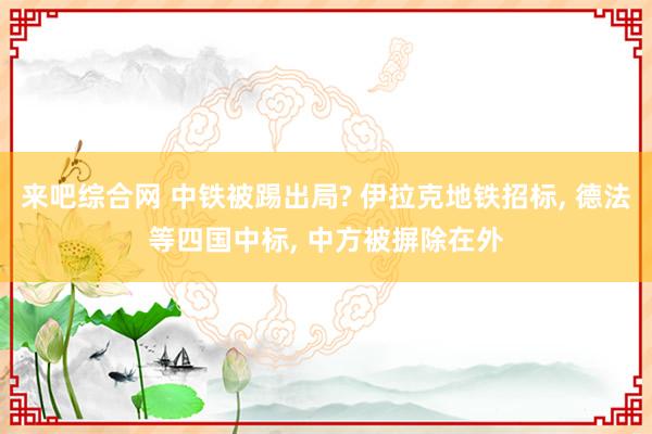 来吧综合网 中铁被踢出局? 伊拉克地铁招标， 德法等四国中标， 中方被摒除在外