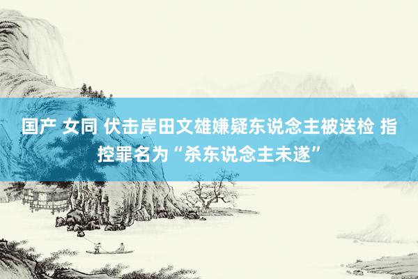 国产 女同 伏击岸田文雄嫌疑东说念主被送检 指控罪名为“杀东说念主未遂”