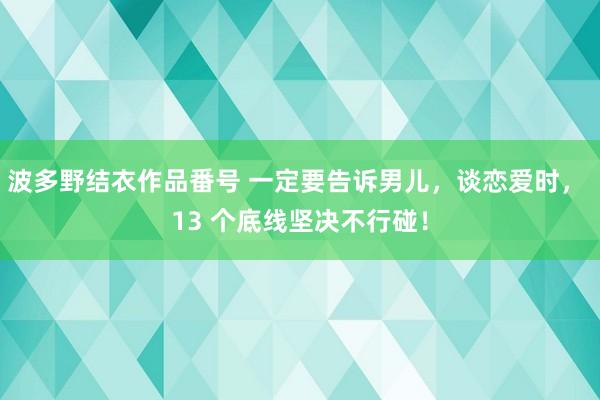 波多野结衣作品番号 一定要告诉男儿，谈恋爱时， 13 个底线坚决不行碰！