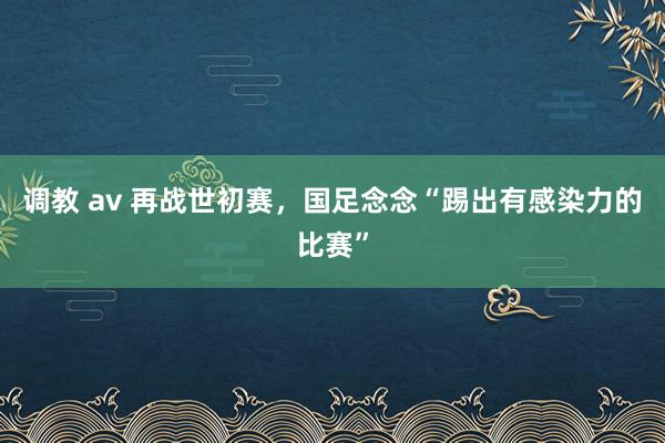 调教 av 再战世初赛，国足念念“踢出有感染力的比赛”