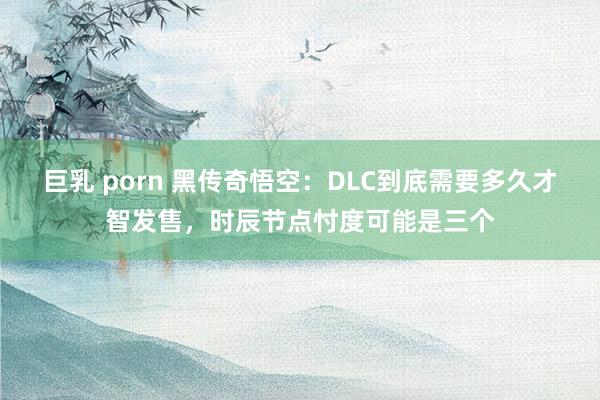 巨乳 porn 黑传奇悟空：DLC到底需要多久才智发售，时辰节点忖度可能是三个