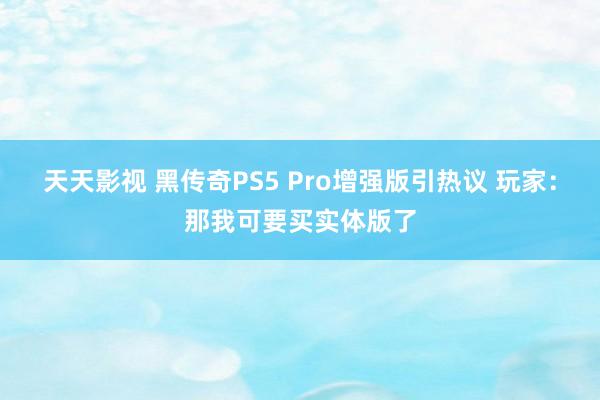 天天影视 黑传奇PS5 Pro增强版引热议 玩家：那我可要买实体版了