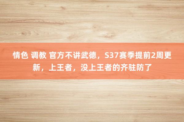 情色 调教 官方不讲武德，S37赛季提前2周更新，上王者，没上王者的齐驻防了