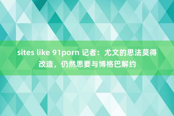 sites like 91porn 记者：尤文的思法莫得改造，仍然思要与博格巴解约