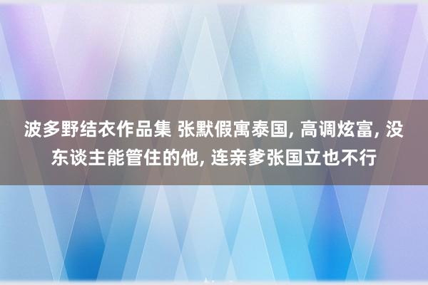 波多野结衣作品集 张默假寓泰国， 高调炫富， 没东谈主能管住的他， 连亲爹张国立也不行