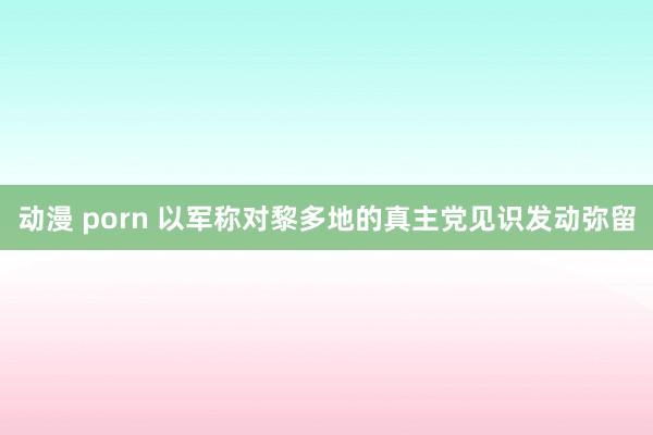 动漫 porn 以军称对黎多地的真主党见识发动弥留