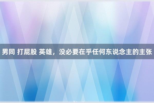 男同 打屁股 英雄，没必要在乎任何东说念主的主张