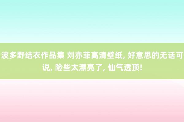 波多野结衣作品集 刘亦菲高清壁纸， 好意思的无话可说， 险些太漂亮了， 仙气透顶!