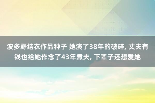 波多野结衣作品种子 她演了38年的破碎， 丈夫有钱也给她作念了43年煮夫， 下辈子还想爱她