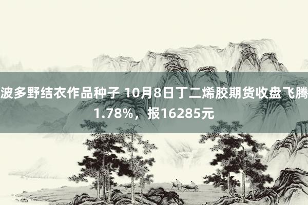 波多野结衣作品种子 10月8日丁二烯胶期货收盘飞腾1.78%，报16285元