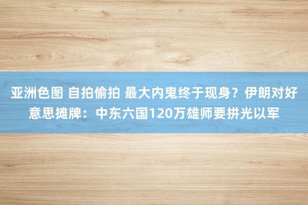 亚洲色图 自拍偷拍 最大内鬼终于现身？伊朗对好意思摊牌：中东六国120万雄师要拼光以军