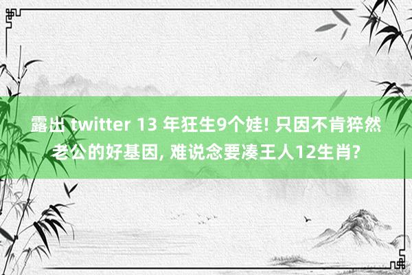 露出 twitter 13 年狂生9个娃! 只因不肯猝然老公的好基因， 难说念要凑王人12生肖?