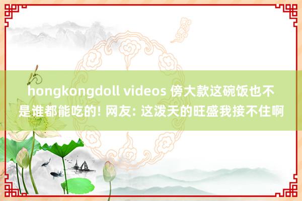 hongkongdoll videos 傍大款这碗饭也不是谁都能吃的! 网友: 这泼天的旺盛我接不住啊