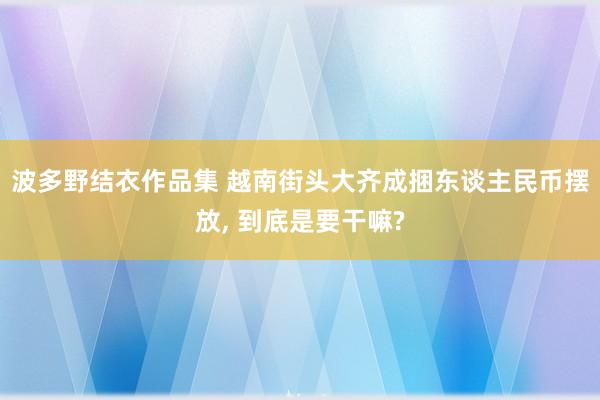 波多野结衣作品集 越南街头大齐成捆东谈主民币摆放， 到底是要干嘛?