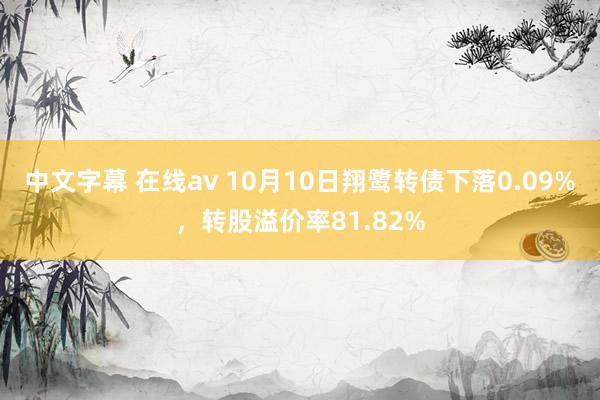 中文字幕 在线av 10月10日翔鹭转债下落0.09%，转股溢价率81.82%