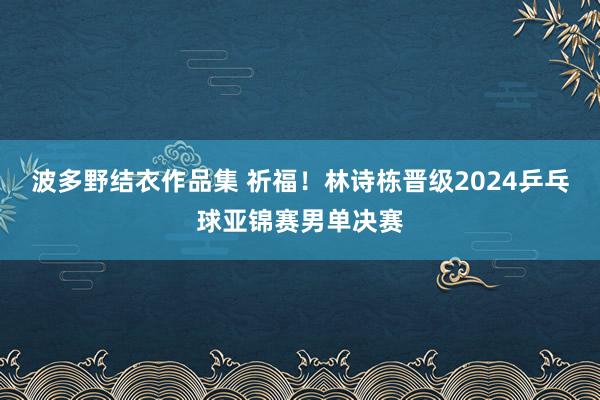 波多野结衣作品集 祈福！林诗栋晋级2024乒乓球亚锦赛男单决赛