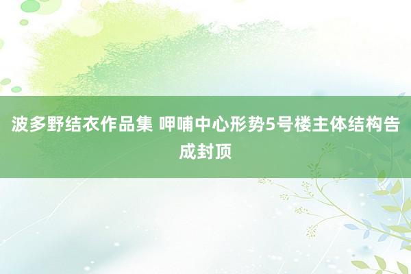 波多野结衣作品集 呷哺中心形势5号楼主体结构告成封顶