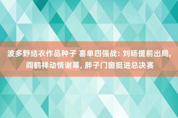 波多野结衣作品种子 喜单四强战: 刘旸提前出局， 阎鹤祥动情谢幕， 胖子门窗挺进总决赛