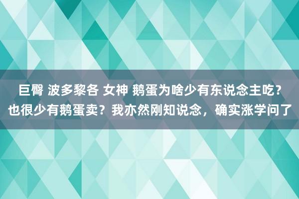 巨臀 波多黎各 女神 鹅蛋为啥少有东说念主吃？也很少有鹅蛋卖？我亦然刚知说念，确实涨学问了