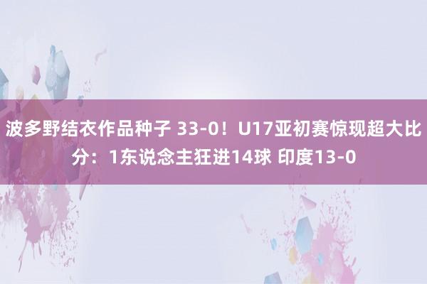 波多野结衣作品种子 33-0！U17亚初赛惊现超大比分：1东说念主狂进14球 印度13-0