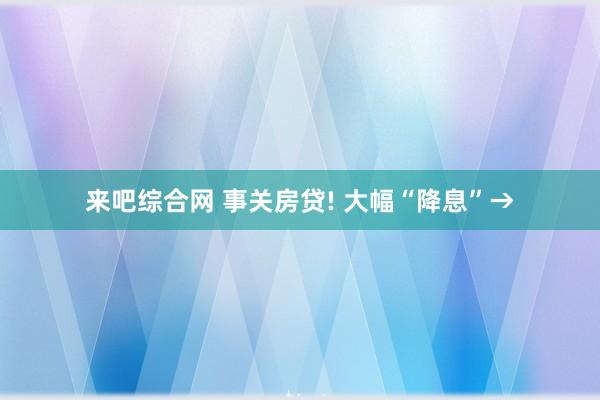 来吧综合网 事关房贷! 大幅“降息”→