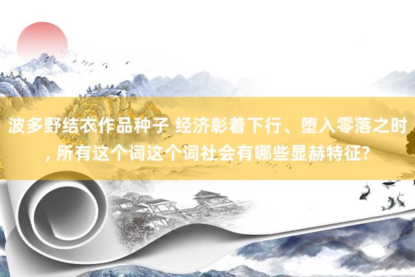 波多野结衣作品种子 经济彰着下行、堕入零落之时， 所有这个词这个词社会有哪些显赫特征?