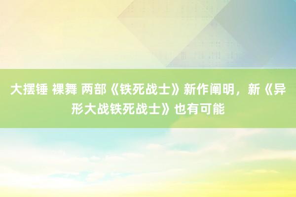 大摆锤 裸舞 两部《铁死战士》新作阐明，新《异形大战铁死战士》也有可能