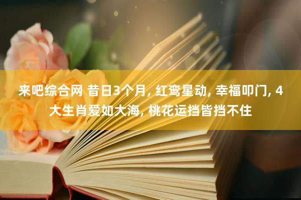 来吧综合网 昔日3个月， 红鸾星动， 幸福叩门， 4大生肖爱如大海， 桃花运挡皆挡不住