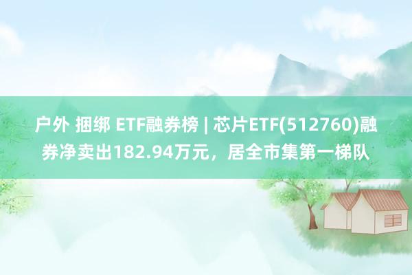 户外 捆绑 ETF融券榜 | 芯片ETF(512760)融券净卖出182.94万元，居全市集第一梯队