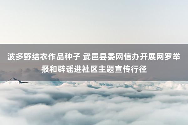 波多野结衣作品种子 武邑县委网信办开展网罗举报和辟谣进社区主题宣传行径