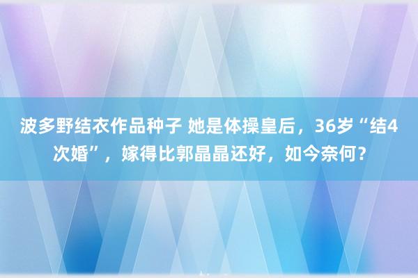 波多野结衣作品种子 她是体操皇后，36岁“结4次婚”，嫁得比郭晶晶还好，如今奈何？