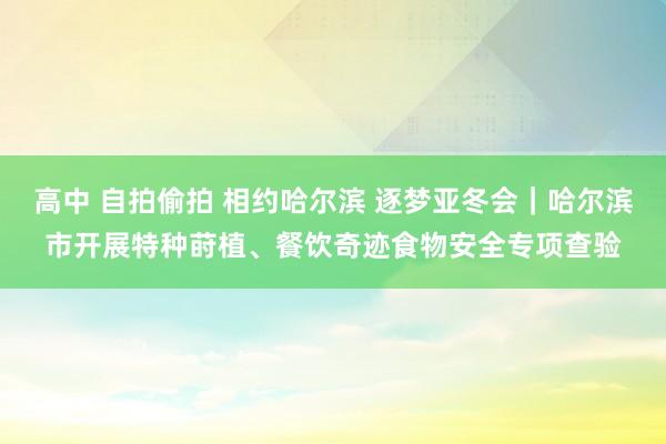 高中 自拍偷拍 相约哈尔滨 逐梦亚冬会｜哈尔滨市开展特种莳植、餐饮奇迹食物安全专项查验