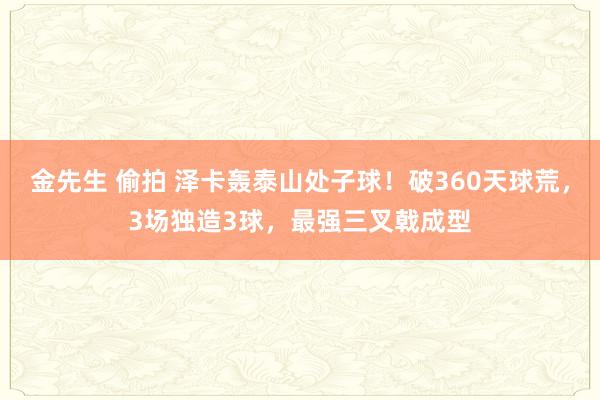 金先生 偷拍 泽卡轰泰山处子球！破360天球荒，3场独造3球，最强三叉戟成型