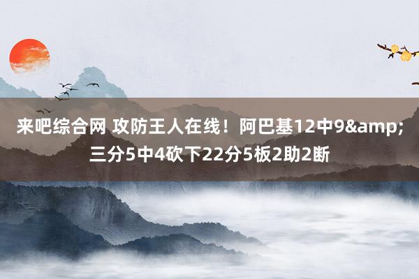 来吧综合网 攻防王人在线！阿巴基12中9&三分5中4砍下22分5板2助2断