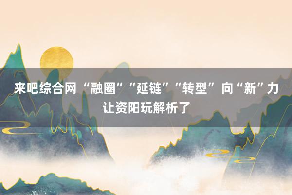 来吧综合网 “融圈”“延链”“转型” 向“新”力让资阳玩解析了