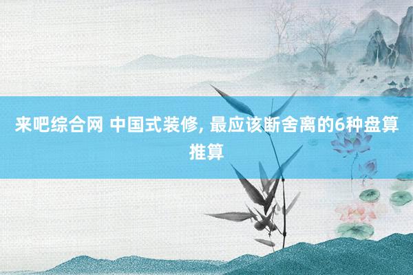 来吧综合网 中国式装修， 最应该断舍离的6种盘算推算