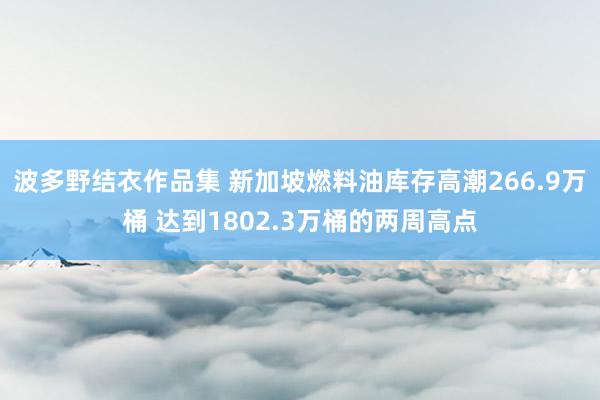 波多野结衣作品集 新加坡燃料油库存高潮266.9万桶 达到1802.3万桶的两周高点