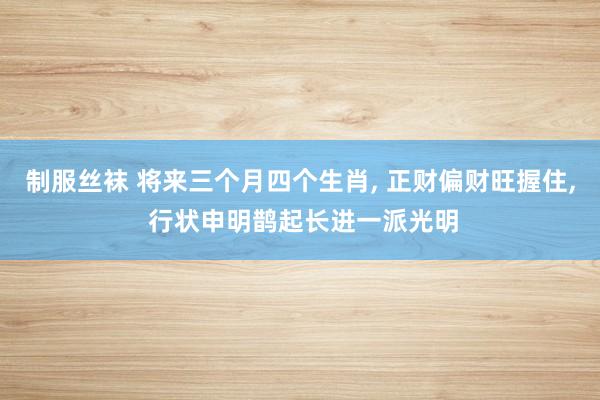 制服丝袜 将来三个月四个生肖， 正财偏财旺握住， 行状申明鹊起长进一派光明