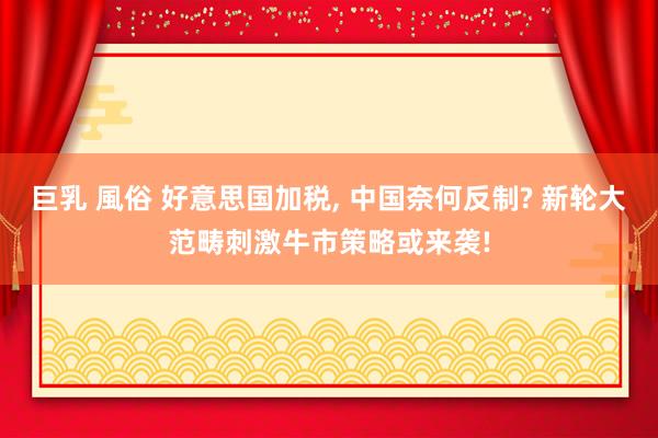 巨乳 風俗 好意思国加税， 中国奈何反制? 新轮大范畴刺激牛市策略或来袭!