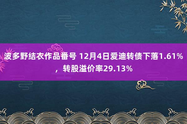 波多野结衣作品番号 12月4日爱迪转债下落1.61%，转股溢价率29.13%