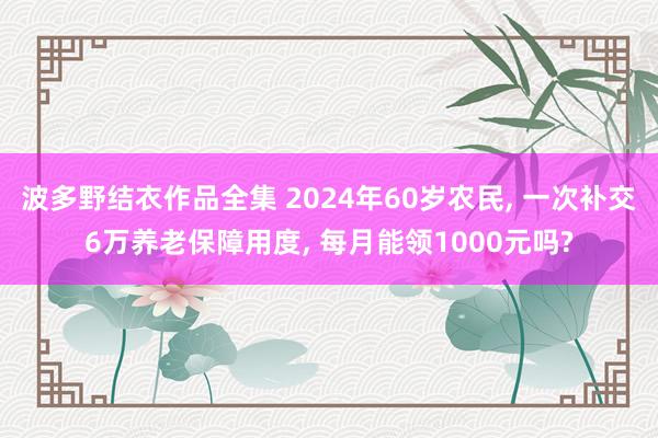 波多野结衣作品全集 2024年60岁农民， 一次补交6万养老保障用度， 每月能领1000元吗?