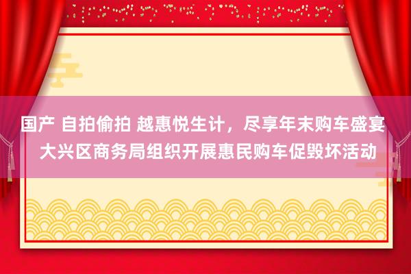 国产 自拍偷拍 越惠悦生计，尽享年末购车盛宴  大兴区商务局组织开展惠民购车促毁坏活动