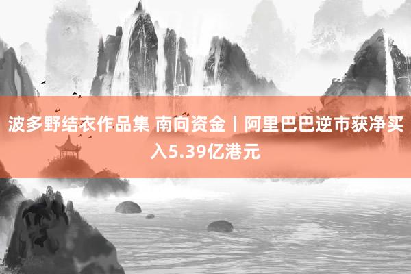 波多野结衣作品集 南向资金丨阿里巴巴逆市获净买入5.39亿港元