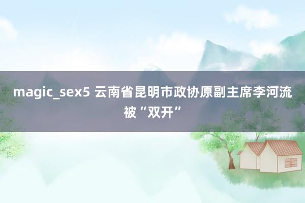 magic_sex5 云南省昆明市政协原副主席李河流被“双开”