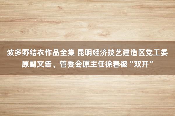 波多野结衣作品全集 昆明经济技艺建造区党工委原副文告、管委会原主任徐春被“双开”