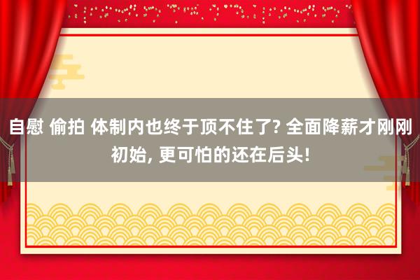 自慰 偷拍 体制内也终于顶不住了? 全面降薪才刚刚初始， 更可怕的还在后头!