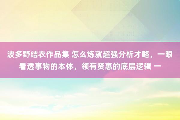 波多野结衣作品集 怎么炼就超强分析才略，一眼看透事物的本体，领有贤惠的底层逻辑 一