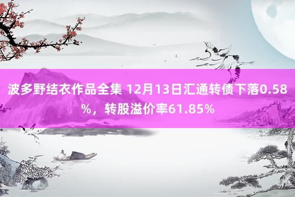 波多野结衣作品全集 12月13日汇通转债下落0.58%，转股溢价率61.85%