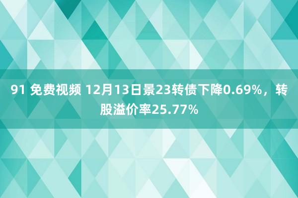 91 免费视频 12月13日景23转债下降0.69%，转股溢价率25.77%