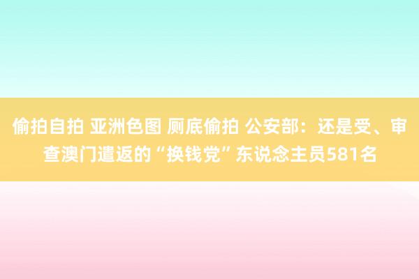 偷拍自拍 亚洲色图 厕底偷拍 公安部：还是受、审查澳门遣返的“换钱党”东说念主员581名